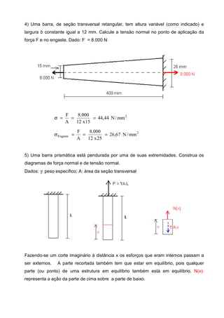 4) Uma barra, de seção transversal retangular, tem altura variável (como indicado) e
largura b constante igual a 12 mm. Calcule a tensão normal no ponto de aplicação da
força F e no engaste. Dado: F = 8.000 N
2
mm/N44,44
15x12
000.8
A
F
===σ
2
Engaste mm/N67,26
25x12
000.8
A
F
===σ
5) Uma barra prismática está pendurada por uma de suas extremidades. Construa os
diagramas de força normal e de tensão normal.
Dados: γ: peso específico; A: área da seção transversal
Fazendo-se um corte imaginário à distância x os esforços que eram internos passam a
ser externos. A parte recortada também tem que estar em equilíbrio, pois qualquer
parte (ou ponto) de uma estrutura em equilíbrio também está em equilíbrio. N(x):
representa a ação da parte de cima sobre a parte de baixo.
 