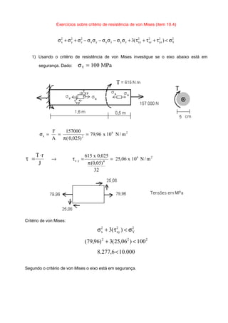 Exercícios sobre critério de resistência de von Mises (item 10.4)
2
Y
2
yz
2
xz
2
xyzyzxyx
2
z
2
y
2
x )(3 σ<τ+τ+τ+σσ−σσ−σσ−σ+σ+σ
1) Usando o critério de resistência de von Mises investigue se o eixo abaixo está em
segurança. Dado: MPa100Y =σ
26
2x m/N10x96,79
)025,0(
157000
A
F
=
π
==σ
J
rT⋅
=τ 26
4yx m/N10x06,25
32
)05,0(
025,0x615
=
π
=τ→
Critério de von Mises:
2
Y
2
xy
2
x )(3 σ<τ+σ
222
100)06,25(3)96,79( <+
000.106,277.8 <
Segundo o critério de von Mises o eixo está em segurança.
 