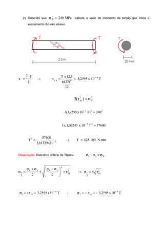 2) Sabendo que MPa240Y =σ calcule o valor do momento de torção que inicia o
escoamento do eixo abaixo.
J
rT⋅
=τ T10x2595,3
32
)25(
5,12xT 4
4yx
−
=
π
=τ→
2
Y
2
xy )(3 σ<τ
224
240)T10x5259,3(3 =−
57600T10x06243,1x3 27
=−
mm.N109.425T
10x72918,3
57600
T 7
2
=→= −
Observação: Usando o critério de Tresca: Y31 σ<σ−σ
2
xy
2
yxyx
2
1
22
τ+






 σ−σ
±
σ+σ
=σ 2
xy
2
1 τ±=σ→
T10x2595,3 4
xy1
−
=τ+=σ ; T10x2595,3 4
xy2
−
−=τ−=σ
 