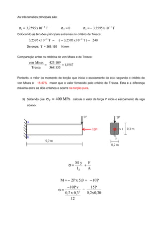 As três tensões principais são:
T10x2595,3 4
1
−
=σ 02 =σ T10x2595,3 4
3
−
−=σ
Colocando as tensões principais extremas no critério de Tresca:
−−
T10x2595,3 4
240)T10x5259,3( 4
=− −
De onde: Τ = 368.155 N.mm
Comparação entre os critérios de von Mises e de Tresca:
1547,1
155.368
109.425
Tresca
Misesvon
==
Portanto, o valor do momento de torção que inicia o escoamento do eixo segundo o critério de
von Mises é 15,47% maior que o valor fornecido pelo critério de Tresca. Esta é a diferença
máxima entre os dois critérios e ocorre na torção pura.
3) Sabendo que MPa400Y =σ calcule o valor da força P inicia o escoamento da viga
abaixo.
A
F
I
yM
Z
+=σ
P100,5xP2M −=−=
30,0x2,0
P15
12
3,0x2,0
yP10
3
−
−
=σ
 