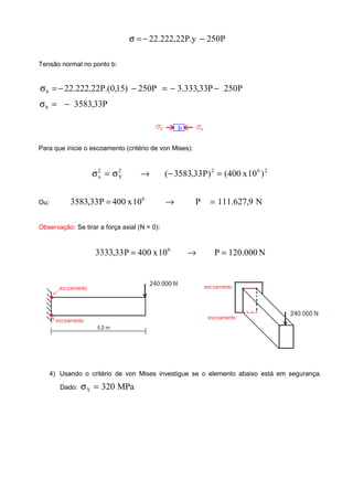 P250y.P22,222.22 −−=σ
Tensão normal no ponto b:
P250P33,333.3P250)15,0.(P22,222.22b −−=−−=σ
P33,3583b −=σ
Para que inicie o escoamento (critério de von Mises):
2622
Y
2
x )10x400()P33,3583( =−→σ=σ
Ou: N9,627.111P10x400P33,3583 6
=→=
Observação: Se tirar a força axial (N = 0):
N000.120P10x400P33,3333 6
=→=
4) Usando o critério de von Mises investigue se o elemento abaixo está em segurança.
Dado: MPa320Y =σ
 