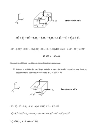 2
Y
2
yz
2
xz
2
xyzyzxyx
2
z
2
y
2
x )(3 σ<τ+τ+τ+σσ−σσ−σσ−σ+σ+σ
2222222
320)306045(3110x)80(110x50)80(x50110)80(50 <+++−−−−−+−+
400.102875.47 <
Segundo o critério de von Mises o elemento está em segurança.
5) Usando o critério de von Mises calcule o valor da tensão normal σX que inicia o
escoamento do elemento abaixo. Dado: MPa720Y =σ
2
Y
2
yz
2
xz
2
xyzyzxyx
2
z
2
y
2
x )(3 σ<τ+τ+τ+σσ−σσ−σσ−σ+σ+σ
2222
xx
222
x 207)50400(3120801208012080 =+++⋅−⋅σ−⋅σ−++σ
849.42500.23200 x
2
x =+σ−σ
 