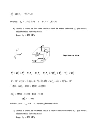 0349.19200 x
2
x =−σ−σ
De onde: MPa3,71eMPa3,271 xx −=σ=σ
6) Usando o critério de von Mises calcule o valor da tensão cisalhante τXY que inicia o
escoamento do elemento abaixo.
Dado: MPa150Y =σ
2
Y
2
yz
2
xz
2
xyzyzxyx
2
z
2
y
2
x )(3 σ<τ+τ+τ+σσ−σσ−σσ−σ+σ+σ
2222
xy
222
150)5040(3120801200800120800 =++τ+⋅−⋅−⋅−++
500.22)25001600(311200 2
xy =++τ+
7500480011200225003 2
xy −−−=τ
10003 2
xy −=τ
Portanto, para 0xy =τ o elemento já está escoando.
7) Usando o critério de von Mises calcule o valor da tensão cisalhante τXZ que inicia o
escoamento do elemento abaixo.
Dado: MPa150Y =σ
 