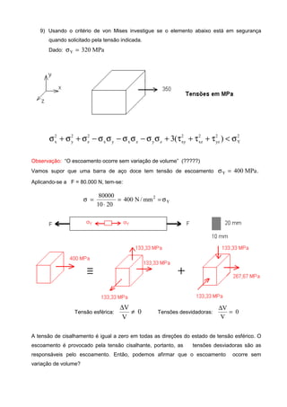 9) Usando o critério de von Mises investigue se o elemento abaixo está em segurança
quando solicitado pela tensão indicada.
Dado: MPa320Y =σ
2
Y
2
yz
2
xz
2
xyzyzxyx
2
z
2
y
2
x )(3 σ<τ+τ+τ+σσ−σσ−σσ−σ+σ+σ
Observação: “O escoamento ocorre sem variação de volume” (?????)
Vamos supor que uma barra de aço doce tem tensão de escoamento .MPa400Y =σ
Aplicando-se a F = 80.000 N, tem-se:
Y
2
mm/N400
2010
80000
σ==
⋅
=σ
Tensão esférica: 0
V
V
≠
∆
Tensões desvidadoras: 0
V
V
=
∆
A tensão de cisalhamento é igual a zero em todas as direções do estado de tensão esférico. O
escoamento é provocado pela tensão cisalhante, portanto, as tensões desviadoras são as
responsáveis pelo escoamento. Então, podemos afirmar que o escoamento ocorre sem
variação de volume?
 