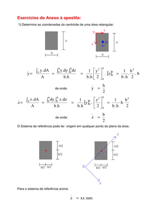 Exercícios do Anexo à apostila:
1) Determine as coordenadas do centróide de uma área retangular.
h.b
dzdy.y
A
dA.y
y
h
0
b
0A
_
∫ ∫∫
== [ ] b.
2
h
.
h.b
1
z.
2
y
h.b
1 2
b
0
h
0
2
=





=
de onde:
2
h
y
_
=
h.b
dz.zdy
A
dA.z
z
h
0
b
0A
_
∫ ∫∫
== [ ]
2
b
h
h.b
1
2
z
.y
h.b
1 2b
0
2
h
0 ⋅⋅=





=
de onde:
2
b
z
_
=
O Sistema de referência pode ter origem em qualquer ponto do plano da área.
Para o sistema de referência acima:
mmxxz
_
=
 