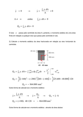 →= 0y
_
0
A
dA.y
y A
_
==
∫
0dA.y:entãoA A
=∞≠ ∫
0dA.yQ AZ == ∫
O eixo z passa pelo centróide da área A, portanto, o momento estático de uma área
finita em relação a qualquer eixo que passa pelo centróide é nulo.
2) Calcule o momento estático da área hachurada em relação ao eixo horizontal do
centróide.
60
60
160
200
2
160
200
60
60AZ z
2
y
dz.dy.ydA.yQ −
−
−
−
− −
⋅=== ∫ ∫∫
[ ] [ ] [ ] 120000.40600.25
2
1
)60(60)200()160(
2
1
Q 22
Z ⋅−=−−⋅−−−=
3
Z mm000.864Q −=
Outra forma de calcular-se o momento estático:
AyQ
A
Q
y
A
dA.y
y
_
Z
Z
_
A
_
⋅=→=→=
∫
3
Z mm000.86412040)180(Q −=⋅⋅−=
Outra forma de calcular-se o momento estático: através da área abaixo
 