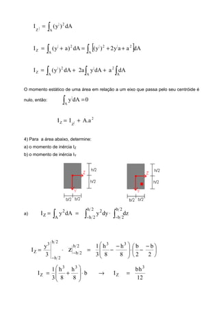 ∫=
A
2|
|Z
dA)y(I
[ ]∫∫ ++=+=
A
2|2|
A
2|
Z dAaay2)y(dA)ay(I
∫ ∫ ∫++=
A A A
2|2|
Z dAadAya2dA)y(I
O momento estático de uma área em relação a um eixo que passa pelo seu centróide é
nulo, então:
∫ =
A
|
0dAy
2
|ZZ a.AII +=
4) Para a área abaixo, determine:
a) o momento de inércia IZ
b) o momento de inércia IY
a)
∫∫∫ −−
⋅==
2b
2b
2h
2h
2
A
2
Z dzdyydAyI
⋅=
−
2h
2h
3
Z
3
y
I
2b
2b
z − 




 −
−⋅






 −
−=
2
b
2
b
8
h
8
h
3
1 33
12
hb
Ib
8
h
8
h
3
1
I
3
Z
33
Z =→⋅







+=
 