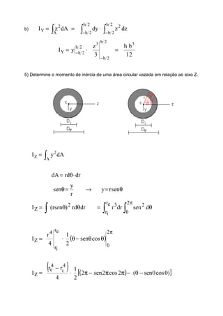 b)
∫∫∫ −−
⋅==
2b
2b
22h
2hA
2
Y dzzdydAzI
⋅= −
2h
2hY yI
2b
2b
3
3
z
−
12
bh 3
=
5) Determine o momento de inércia de uma área circular vazada em relação ao eixo Z.
∫=
A
2
Z dAyI
drrddA ⋅θ=
θ=→=θ senry
r
y
sen
∫ θθ= drrd)rsen(I 2
Z ∫ ∫
π
θ=
er
ir
2
0
23
dsendrr
( )
π
θθ−θ⋅=
2
0
er
ir
4
Z cossen
2
1
4
r
I
( ) ( )[ ])0cos0sen0(2cos2sen2
2
1
4
rr
I
4
i
4
e
Z −−ππ−π⋅
−
=
 