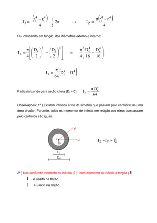 ( ) ( )
4
rr
I2
2
1
4
rr
I
4
i
4
e
Z
4
i
4
e
Z
−π
=→π⋅
−
=
Ou colocando em função dos diâmetros externo e interno:














−




π
=
4
i
4
e
Z
2
D
2
D
4
I








−
π
=
16
D
16
D
4
4
i
4
e
[ ]4
i
4
eZ DD
64
I −
π
=
Particularizando para seção cheia (Di = 0):
64
D
I
4
e
Z
π
=
Observações: 1ª ) Existem infinitos eixos de simetria que passam pelo centróide de uma
área circular. Portanto, todos os momentos de inércia em relação aos eixos que passam
pelo centróide são iguais.
2ª ) Não confundir momento de inércia (I) com momento de inércia à torção (J)
I é usado na flexão
J é usado na torção
 