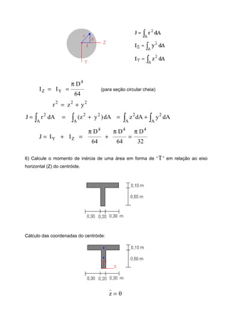 64
D
II
4
YZ
π
== (para seção circular cheia)
222
yzr +=
∫ ∫ ∫∫ +=+==
A A A
2222
A
2
dAydAzdA)yz(dArJ
ZY IIJ +=
32
D
64
D
64
D 444
π
=
π
+
π
=
6) Calcule o momento de inércia de uma área em forma de “T” em relação ao eixo
horizontal (Z) do centróide.
Cálculo das coordenadas do centróide:
0z
_
=
 