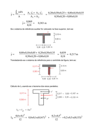 21
_
22
_
11A
_
AA
yAyA
A
ydA
y
+
+
==
∫
10,0x80,020,0x50,0
55,0x10,0x80,025,0x50,0x20,0
+
+
=
m383,0
18,0
069,0
y
_
==
Se o sistema de referência auxiliar for colocado na face superior, tem-se:
=
_
y m217,0
18,0
039,0
10,0x80,020,0x50,0
35,0x50,0x20,005,0x10,0x80,0
==
+
+
Transladando-se o sistema de referência para o centróide da figura, tem-se:
Cálculo de IZ usando-se o teorema dos eixos paralelos:
2
|ZZ a.AII +=
2
3
2
3
Z )133,0(x5,0x2,0
12
5,0x2,0
)167,0(x1,0x8,0
12
1,0x8,0
I +++=
 