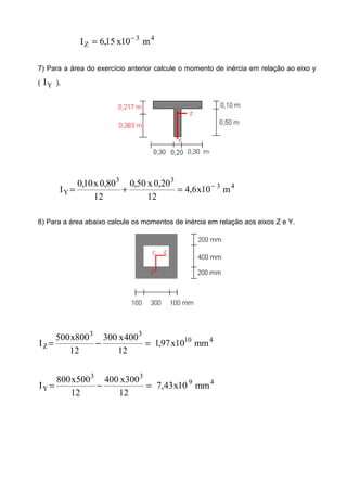 43
Z m10x15,6I −
=
7) Para a área do exercício anterior calcule o momento de inércia em relação ao eixo y
( YI ).
43
33
Y m10x6,4
12
20,0x50,0
12
80,0x10,0
I −
=+=
8) Para a área abaixo calcule os momentos de inércia em relação aos eixos Z e Y.
410
33
Z mm10x97,1
12
400x300
12
800x500
I =−=
49
33
Y mm10x43,7
12
300x400
12
500x800
I =−=
 