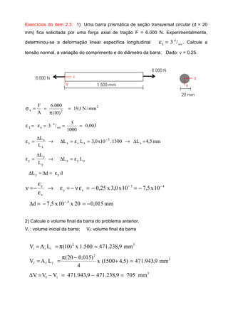 Exercícios do item 2.3: 1) Uma barra prismática de seção transversal circular (d = 20
mm) fica solicitada por uma força axial de tração F = 6.000 N. Experimentalmente,
determinou-se a deformação linear específica longitudinal oo
o
L /3=ε . Calcule a
tensão normal, a variação do comprimento e do diâmetro da barra. Dado: ν = 0,25.
2
2x mm/N1,19
)10(
000.6
A
F
=
π
==σ
003,0
1000
3
/3 oo
o
xL ===ε=ε
mm5,4L1500.10x0,3LL
L
L
x
3
xxx
x
x
x =∆→=ε=∆→
∆
=ε −
yyy
y
y
y LL
L
L
ε=∆→
∆
=ε
ddL yy ε=∆=∆
43
xy
x
y
10x5,710x0,3x25,0 −−
−=−=εν−=ε→
ε
ε
−=ν
mm015,020x10x5,7d 4
−=−=∆ −
2) Calcule o volume final da barra do problema anterior.
Vi : volume inicial da barra; Vf: volume final da barra
32
iii mm9,238.471500.1x)10(LAV =π==
3
2
fff mm9,943.471)5,41500(x
4
)015,020(
LAV =+
−π
==
3
if mm7059,238.4719,943.471VVV =−=−=∆
 