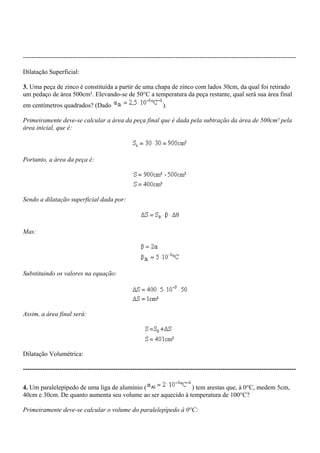 -------------------------------------------------------------------------------------------------------------------------------
Dilatação Superficial:
3. Uma peça de zinco é constituída a partir de uma chapa de zinco com lados 30cm, da qual foi retirado
um pedaço de área 500cm². Elevando-se de 50°C a temperatura da peça restante, qual será sua área final
em centímetros quadrados? (Dado ).
Primeiramente deve-se calcular a área da peça final que é dada pela subtração da área de 500cm² pela
área inicial, que é:
Portanto, a área da peça é:
Sendo a dilatação superficial dada por:
Mas:
Substituindo os valores na equação:
Assim, a área final será:
Dilatação Volumétrica:
-------------------------------------------------------------------------------------------------------------------------------
4. Um paralelepípedo de uma liga de alumínio ( ) tem arestas que, à 0°C, medem 5cm,
40cm e 30cm. De quanto aumenta seu volume ao ser aquecido à temperatura de 100°C?
Primeiramente deve-se calcular o volume do paralelepípedo à 0°C:
 