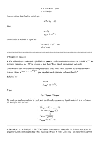 Sendo a dilatação volumétrica dada por:
Mas:
Substituindo os valores na equação:
------------------------------------------------------------------------------------------------------------------------------
Dilatação dos líquidos:
5. Um recipiente de vidro com a capacidade de 3000cm³, está completamente cheio com líquido, a 0°C. O
conjunto é aquecido até 100°C e observa-se que 15cm³ desse líquido extravasa do recipiente.
Considerando-se o coeficiente de dilatação linear do vidro como sendo constante no referido intervalo
térmico e igual a , qual o coeficiente de dilatação real desse líquido?
Sabendo que
E que:
De modo que podemos calcular o coeficiente de dilatação aparente do líquido e descobrir o coeficiente
de dilatação real, ou seja:
-------------------------------------------------------------------------------------------------------------------------------
6. (VUNESP-SP) A dilatação térmica dos sólidos é um fenômeno importante em diversas aplicações de
engenharia, como construções de pontes, prédios e estradas de ferro. Considere o caso dos trilhos de trem
 