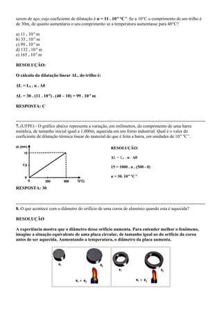 serem de aço, cujo coeficiente de dilatação é α = 11 . 10-6
°C-1
. Se a 10°C o comprimento de um trilho é
de 30m, de quanto aumentaria o seu comprimento se a temperatura aumentasse para 40°C?
a) 11 . 10-4
m
b) 33 . 10-4
m
c) 99 . 10-4
m
d) 132 . 10-4
m
e) 165 . 10-4
m
RESOLUÇÃO:
O cálculo da dilatação linear ΔL, do trilho é:
ΔL = L0 . α . Δθ
ΔL = 30 . (11 . 10-6
) . (40 – 10) = 99 . 10-4
m
RESPOSTA: C
-------------------------------------------------------------------------------------------------------------------------------
7. (UFPE) - O gráfico abaixo representa a variação, em milímetros, do comprimento de uma barra
metálica, de tamanho inicial igual a 1,000m, aquecida em um forno industrial. Qual é o valor do
coeficiente de dilatação térmica linear do material de que é feita a barra, em unidades de 10-6
ºC-1
.
RESOLUÇÃO:
ΔL = L0 . α . Δθ
15 = 1000 . α . (500 - 0)
α = 30. 10-6
ºC-1
RESPOSTA: 30
-------------------------------------------------------------------------------------------------------------------------------
8. O que acontece com o diâmetro do orifício de uma coroa de alumínio quando esta é aquecida?
RESOLUÇÃO
A experiência mostra que o diâmetro desse orifício aumenta. Para entender melhor o fenômeno,
imagine a situação equivalente de uma placa circular, de tamanho igual ao do orifício da coroa
antes de ser aquecida. Aumentando a temperatura, o diâmetro da placa aumenta.
 