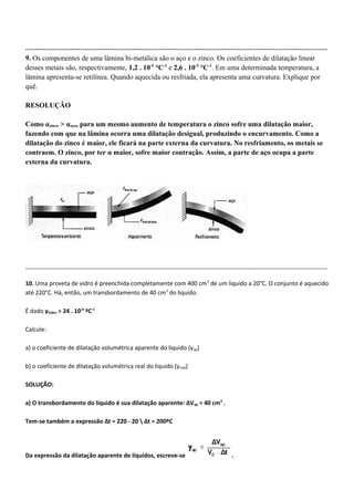 -------------------------------------------------------------------------------------------------------------------------------
9. Os componentes de uma lâmina bi-metálica são o aço e o zinco. Os coeficientes de dilatação linear
desses metais são, respectivamente, 1,2 . 10-5
°C-1
e 2,6 . 10-5
°C-1
. Em uma determinada temperatura, a
lâmina apresenta-se retilínea. Quando aquecida ou resfriada, ela apresenta uma curvatura. Explique por
quê.
RESOLUÇÃO
Como αzinco > αaço, para um mesmo aumento de temperatura o zinco sofre uma dilatação maior,
fazendo com que na lâmina ocorra uma dilatação desigual, produzindo o encurvamento. Como a
dilatação do zinco é maior, ele ficará na parte externa da curvatura. No resfriamento, os metais se
contraem. O zinco, por ter α maior, sofre maior contração. Assim, a parte de aço ocupa a parte
externa da curvatura.
-------------------------------------------------------------------------------------------------------------------------------------------------------
10. Uma proveta de vidro é preenchida completamente com 400 cm3
de um liquido a 20°C. O conjunto é aquecido
até 220°C. Há, então, um transbordamento de 40 cm3
do liquido.
É dado γVidro = 24 . 10-6
ºC-1
Calcule:
a) o coeficiente de dilatação volumétrica aparente do liquido (γap)
b) o coeficiente de dilatação volumétrica real do liquido (γreal)
SOLUÇÃO:
a) O transbordamento do líquido é sua dilatação aparente: ΔVap = 40 cm3
.
Tem-se também a expressão Δt = 220 - 20  Δt = 200ºC
Da expressão da dilatação aparente de líquidos, escreve-se .
 