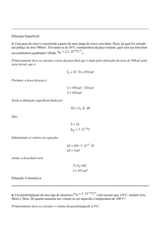-------------------------------------------------------------------------------------------------------------------------------

Dilatação Superficial:

3. Uma peça de zinco é constituída a partir de uma chapa de zinco com lados 30cm, da qual foi retirado
um pedaço de área 500cm². Elevando-se de 50°C a temperatura da peça restante, qual será sua área final
em centímetros quadrados? (Dado                                  ).

Primeiramente deve-se calcular a área da peça final que é dada pela subtração da área de 500cm² pela
área inicial, que é:



Portanto, a área da peça é:




Sendo a dilatação superficial dada por:



Mas:




Substituindo os valores na equação:




Assim, a área final será:




Dilatação Volumétrica:

-------------------------------------------------------------------------------------------------------------------------------

4. Um paralelepípedo de uma liga de alumínio (               ) tem arestas que, à 0°C, medem 5cm,
40cm e 30cm. De quanto aumenta seu volume ao ser aquecido à temperatura de 100°C?

Primeiramente deve-se calcular o volume do paralelepípedo à 0°C:
 