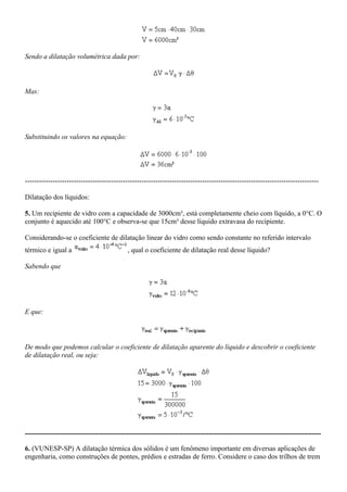 Sendo a dilatação volumétrica dada por:



Mas:




Substituindo os valores na equação:




------------------------------------------------------------------------------------------------------------------------------

Dilatação dos líquidos:

5. Um recipiente de vidro com a capacidade de 3000cm³, está completamente cheio com líquido, a 0°C. O
conjunto é aquecido até 100°C e observa-se que 15cm³ desse líquido extravasa do recipiente.

Considerando-se o coeficiente de dilatação linear do vidro como sendo constante no referido intervalo
térmico e igual a                           , qual o coeficiente de dilatação real desse líquido?

Sabendo que




E que:




De modo que podemos calcular o coeficiente de dilatação aparente do líquido e descobrir o coeficiente
de dilatação real, ou seja:




-------------------------------------------------------------------------------------------------------------------------------

6. (VUNESP-SP) A dilatação térmica dos sólidos é um fenômeno importante em diversas aplicações de
engenharia, como construções de pontes, prédios e estradas de ferro. Considere o caso dos trilhos de trem
 