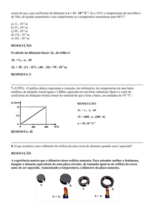 serem de aço, cujo coeficiente de dilatação é α = 11 . 10-6 °C-1. Se a 10°C o comprimento de um trilho é
de 30m, de quanto aumentaria o seu comprimento se a temperatura aumentasse para 40°C?

a) 11 . 10-4 m
b) 33 . 10-4 m
c) 99 . 10-4 m
d) 132 . 10-4 m
e) 165 . 10-4 m

RESOLUÇÃO:

O cálculo da dilatação linear ΔL, do trilho é:

ΔL = L0 . α . Δθ

ΔL = 30 . (11 . 10-6) . (40 – 10) = 99 . 10-4 m

RESPOSTA: C


-------------------------------------------------------------------------------------------------------------------------------
7. (UFPE) - O gráfico abaixo representa a variação, em milímetros, do comprimento de uma barra
metálica, de tamanho inicial igual a 1,000m, aquecida em um forno industrial. Qual é o valor do
coeficiente de dilatação térmica linear do material de que é feita a barra, em unidades de 10-6 ºC-1.

                                                               RESOLUÇÃO:

                                                               ΔL = L0 . α . Δθ

                                                               15 = 1000 . α . (500 - 0)

                                                               α = 30. 10-6 ºC-1

RESPOSTA: 30


-------------------------------------------------------------------------------------------------------------------------------
8. O que acontece com o diâmetro do orifício de uma coroa de alumínio quando esta é aquecida?

RESOLUÇÃO

A experiência mostra que o diâmetro desse orifício aumenta. Para entender melhor o fenômeno,
imagine a situação equivalente de uma placa circular, de tamanho igual ao do orifício da coroa
antes de ser aquecida. Aumentando a temperatura, o diâmetro da placa aumenta.
 