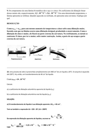 -------------------------------------------------------------------------------------------------------------------------------
9. Os componentes de uma lâmina bi-metálica são o aço e o zinco. Os coeficientes de dilatação linear
desses metais são, respectivamente, 1,2 . 10-5 °C-1 e 2,6 . 10-5 °C-1. Em uma determinada temperatura, a
lâmina apresenta-se retilínea. Quando aquecida ou resfriada, ela apresenta uma curvatura. Explique por
quê.

RESOLUÇÃO

Como αzinco > αaço, para um mesmo aumento de temperatura o zinco sofre uma dilatação maior,
fazendo com que na lâmina ocorra uma dilatação desigual, produzindo o encurvamento. Como a
dilatação do zinco é maior, ele ficará na parte externa da curvatura. No resfriamento, os metais se
contraem. O zinco, por ter α maior, sofre maior contração. Assim, a parte de aço ocupa a parte
externa da curvatura.




-------------------------------------------------------------------------------------------------------------------------------------------------------

10. Uma proveta de vidro é preenchida completamente com 400 cm3 de um liquido a 20°C. O conjunto é aquecido
até 220°C. Há, então, um transbordamento de 40 cm3 do liquido.

É dado γVidro = 24 . 10-6 ºC-1

Calcule:

a) o coeficiente de dilatação volumétrica aparente do liquido (γap)

b) o coeficiente de dilatação volumétrica real do liquido (γreal)

SOLUÇÃO:

a) O transbordamento do líquido é sua dilatação aparente: ΔVap = 40 cm3 .

Tem-se também a expressão Δt = 220 - 20  Δt = 200ºC




Da expressão da dilatação aparente de líquidos, escreve-se                                             .



Logo
 