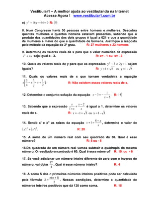 Vestibular1 – A melhor ajuda ao vestibulando na Internet
                Acesse Agora ! www.vestibular1.com.br
e) y 2 − 16 y + 64 = 0 R: { 8}

8. Num Congresso havia 50 pessoas entre homens e mulheres. Descubra
quantas mulheres e quantos homens estavam presentes, sabendo que o
produto das quantidades dos dois grupos é igual a 621 e que a quantidade
de mulheres é maior do que a quantidade de homens. Justifique a resposta
pelo método da equação do 2o grau.      R: 27 mulheres e 23 homens

9. Determine os valores reais de x para que o valor numérico da expressão
x 2 + 4 x seja igual a - 3.                     R: x= - 1 ou x= - 3

10. Quais os valores reais de y para que as expressões y 2 − 3 e 2y + 1 sejam
iguais?                                            R: y = 1 + 5 ou y = 1 - 5

11. Quais os valores reais de x que tornam verdadeira a equação
 3          1
x − x  = x + ?          R: Não existem esses valores reais de x.
 4          2

                                                          1
12. Determine o conjunto-solução da equação x − 3 = −        . R: { 4}
                                                         x−5

                                   x     x−2
13. Sabendo que a expressão            +      é igual a 1, determine os valores
                                 1`+ x    x
reais de x.                      R: x = −1 + 3 ou x = 1 - 3

                                                   8− x
14. Sendo x' e x" as raízes da equação x + 1 =          , determine o valor de
                                                    x
( x') 2 + ( x") 2 .                    R: 20

15. A soma de um número real com seu quadrado dá 30. Qual é esse
número?                            R: 5 ou - 6

16.Do quadrado de um número real vamos subtrair o quádruplo do mesmo
número. O resultado encontrado é 60. Qual é esse número? R: 10 ou - 6

17. Se você adicionar um número inteiro diferente de zero com o inverso do
                  17
número, vai obter    . Qual é esse número inteiro?          R: 4
                   4

18. A soma S dos n primeiros números inteiros positivos pode ser calculada
                  n( n + 1)
pela fórmula S =            . Nessas condições, determine a quantidade de
                      2
números inteiros positivos que dá 120 como soma.            R: 15
 