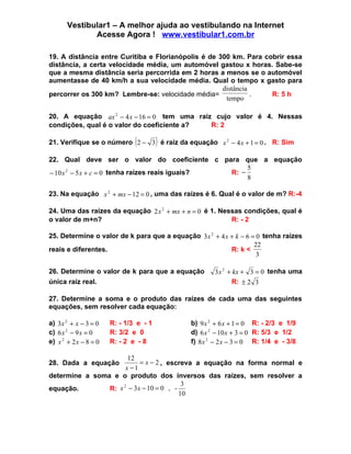 Vestibular1 – A melhor ajuda ao vestibulando na Internet
              Acesse Agora ! www.vestibular1.com.br

19. A distância entre Curitiba e Florianópolis é de 300 km. Para cobrir essa
distância, a certa velocidade média, um automóvel gastou x horas. Sabe-se
que a mesma distância seria percorrida em 2 horas a menos se o automóvel
aumentasse de 40 km/h a sua velocidade média. Qual o tempo x gasto para
                                                     distância
percorrer os 300 km? Lembre-se: velocidade média=              .   R: 5 h
                                                      tempo

20. A equação ax 2 − 4 x − 16 = 0 tem uma raiz cujo valor é 4. Nessas
condições, qual é o valor do coeficiente a?   R: 2

                               (        )
21. Verifique se o número 2 − 3 é raiz da equação x 2 − 4 x + 1 = 0 . R: Sim

22. Qual deve ser o valor do coeficiente c para que a equação
                                                       5
− 10 x 2 − 5 x + c = 0 tenha raízes reais iguais? R: −
                                                       8

23. Na equação x 2 + mx − 12 = 0 , uma das raízes é 6. Qual é o valor de m? R:-4

24. Uma das raízes da equação 2 x 2 + mx + n = 0 é 1. Nessas condições, qual é
o valor de m+n?                                          R: - 2

25. Determine o valor de k para que a equação 3x 2 + 4 x + k − 6 = 0 tenha raízes
                                                                  22
reais e diferentes.                                      R: k <
                                                                   3

26. Determine o valor de k para que a equação        3 x 2 + kx + 3 = 0 tenha uma
única raiz real.                                             R: ± 2 3

27. Determine a soma e o produto das raízes de cada uma das seguintes
equações, sem resolver cada equação:

a) 3x 2 + x − 3 = 0    R: - 1/3 e - 1        b) 9 x 2 + 6 x + 1 = 0 R: - 2/3 e 1/9
c) 6 x 2 − 9 x = 0     R: 3/2 e 0            d) 6 x 2 − 10 x + 3 = 0 R: 5/3 e 1/2
e) x 2 + 2 x − 8 = 0   R: - 2 e - 8          f) 8 x 2 − 2 x − 3 = 0 R: 1/4 e - 3/8

                      12
28. Dada a equação        = x − 2 , escreva a equação na forma normal e
                     x −1
determine a soma e o produto dos inversos das raízes, sem resolver a
                                         3
                R: x − 3 x − 10 = 0 , -
                    2
equação.
                                        10
 