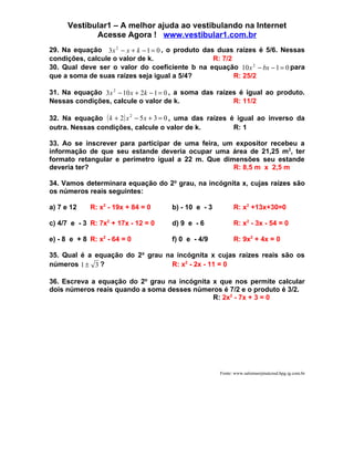 Vestibular1 – A melhor ajuda ao vestibulando na Internet
             Acesse Agora ! www.vestibular1.com.br
29. Na equação 3 x 2 − x + k − 1 = 0 , o produto das duas raízes é 5/6. Nessas
condições, calcule o valor de k.                    R: 7/2
30. Qual deve ser o valor do coeficiente b na equação 10 x 2 − bx − 1 = 0 para
que a soma de suas raízes seja igual a 5/4?                R: 25/2

31. Na equação 3x 2 − 10 x + 2k − 1 = 0 , a soma das raízes é igual ao produto.
Nessas condições, calcule o valor de k.                   R: 11/2

32. Na equação ( k + 2 ) x 2 − 5 x + 3 = 0 , uma das raízes é igual ao inverso da
outra. Nessas condições, calcule o valor de k.               R: 1

33. Ao se inscrever para participar de uma feira, um expositor recebeu a
informação de que seu estande deveria ocupar uma área de 21,25 m2, ter
formato retangular e perímetro igual a 22 m. Que dimensões seu estande
deveria ter?                                        R: 8,5 m x 2,5 m

34. Vamos determinara equação do 2o grau, na incógnita x, cujas raízes são
os números reais seguintes:

a) 7 e 12    R: x2 - 19x + 84 = 0     b) - 10 e - 3         R: x2 +13x+30=0

c) 4/7 e - 3 R: 7x2 + 17x - 12 = 0    d) 9 e - 6            R: x2 - 3x - 54 = 0

e) - 8 e + 8 R: x2 - 64 = 0           f) 0 e - 4/9          R: 9x2 + 4x = 0

35. Qual é a equação do 2o grau na incógnita x cujas raízes reais são os
números 1 ± 3 ?                   R: x2 - 2x - 11 = 0

36. Escreva a equação do 2o grau na incógnita x que nos permite calcular
dois números reais quando a soma desses números é 7/2 e o produto é 3/2.
                                              R: 2x2 - 7x + 3 = 0




                                                      Fonte: www.salomaorjmatcnsd.hpg.ig.com.br
 