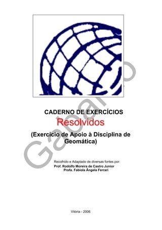 CADERNO DE EXERCÍCIOS
         Resolvidos
(Exercício de Apoio à Disciplina de
            Geomática)


        Recolhido e Adaptado de diversas fontes por:
        Prof. Rodolfo Moreira de Castro Junior
               Profa. Fabiola Ângela Ferrari




                   Vitória - 2006
 