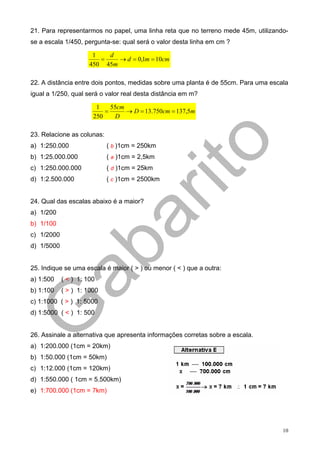 21. Para representarmos no papel, uma linha reta que no terreno mede 45m, utilizando-
se a escala 1/450, pergunta-se: qual será o valor desta linha em cm ?

                       1   d
                         =    → d = 0,1m = 10cm
                      450 45m

22. A distância entre dois pontos, medidas sobre uma planta é de 55cm. Para uma escala
igual a 1/250, qual será o valor real desta distância em m?

                        1    55cm
                           =      → D = 13.750cm = 137,5m
                       250    D

23. Relacione as colunas:
a) 1:250.000                ( b )1cm = 250km
b) 1:25.000.000             ( a )1cm = 2,5km
c) 1:250.000.000            ( d )1cm = 25km
d) 1:2.500.000              ( c )1cm = 2500km


24. Qual das escalas abaixo é a maior?
a) 1/200
b) 1/100
c) 1/2000
d) 1/5000


25. Indique se uma escala é maior ( > ) ou menor ( < ) que a outra:
a) 1:500    ( < ) 1: 100
b) 1:100    ( > ) 1: 1000
c) 1:1000 ( > ) 1: 5000
d) 1:5000 ( < ) 1: 500


26. Assinale a alternativa que apresenta informações corretas sobre a escala.
a) 1:200.000 (1cm = 20km)
b) 1:50.000 (1cm = 50km)
c) 1:12.000 (1cm = 120km)
d) 1:550.000 ( 1cm = 5.500km)
e) 1:700.000 (1cm = 7km)




                                                                                    10
 