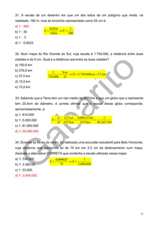 31. A escala de um desenho em que um dos lados de um polígono que mede, na
realidade, 165 m, mas se encontra representado como 55 cm é:
a) 1 : 300
                         0,55m      1
b) 1 : 30           E=         →E=
                         165m      300
c) 1 : 3
d) 1 : 0,0033


32. Num mapa do Rio Grande do Sul, cuja escala é 1:750.000, a distância entre duas
cidades é de 5 cm. Qual é a distância real entre as duas cidades?
a) 150,0 km
b) 375,0 km
                          1      5cm
                               =     → D = 3.750.000cm = 37,5m
c) 37,5 km             750.000    D
d) 15,5 km
e) 75,0 km


33. Sabendo que a Terra tem um raio médio de 6371km e que um globo que a representa
tem 25,4cm de diâmetro, é correto afirmar que a escala desse globo corresponde,
aproximadamente, a:
a) 1: 810.000
                               d 12,7cm 0,000127 km        1
b) 1: 5.000.000           E=    =       =           =
                               D 6371km   6371km      50.165.354
c) 1: 81.000.000
d) 1: 50.000.000


34. Durante as férias de verão, foi realizada uma excursão estudantil para Belo Horizonte,
cuja distância real percorrida foi de 75 km em 2,5 cm de deslocamento num mapa.
Assinale a alternativa CORRETA que contenha a escala utilizada nesse mapa.
a) 1: 330.000                 0,000025         1
                         E=            →E=
b) 1: 3.300.00.                  75        3.000.000
c) 1: 33.000.
d) 1: 3.000.000.




                                                                                        12
 