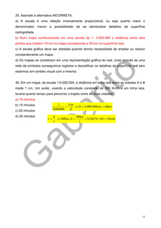 35. Assinale a alternativa INCORRETA:
a) A escala é uma relação inversamente proporcional, ou seja quanto maior o
denominador menor a possibilidade de se demonstrar detalhes da superfície
cartografada.
b) Num mapa confeccionado em uma escala de 1: 3.000.000 a distância entre dois
pontos que medem 10 cm no mapa corresponde a 30 km na superfície real.
c) A escala gráfica deve ser adotada quando temos necessidade de ampliar ou reduzir
constantemente um mapa.
d) Os mapas se constituem em uma representação gráfica do real, onde através de uma
rede de símbolos conseguimos registrar e decodificar os detalhes da superfície real sem
estarmos em contato visual com a mesma.


36. Em um mapa, de escala 1:6.000.000, a distância em linha reta entre as cidades A e B
mede 1 cm. Um avião, voando a velocidade constante de 360 Km/h e em linha reta,
levaria quanto tempo para percorrer o trajeto entre as duas cidades?
a) 10 minutos
b) 15 minutos                 1
                                   =
                                     1cm
                                         → D = 6.000.000cm = 60km
c) 20 minutos              6000000    D

d) 30 minutos              d               60km
                      v=     → 360km / h =      = 0,1667h × 60 = 10 min
                           t                 t




                                                                                     13
 