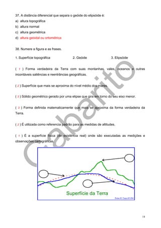 37. A distância diferencial que separa o geóide do elipsóide é:
a) altura topográfica
b) altura normal
c) altura geométrica
d) altura geoidal ou ortométrica


38. Numere a figura e as frases.

1. Superfície topográfica               2. Geóide                  3. Elipsóide


( 1 ) Forma verdadeira da Terra com suas montanhas, vales, oceanos e outras
incontáveis saliências e reentrâncias geográficas.


( 2 ) Superfície que mais se aproxima do nível médio dos mares.


( 3 ) Sólido geométrico gerado por uma elipse que gira em torno do seu eixo menor.


( 3 ) Forma definida matematicamente que mais se aproxima da forma verdadeira da
Terra.


( 2 ) É utilizada como referencia padrão para as medidas de altitudes.


( 1 ) É a superfície física (de existência real) onde são executadas as medições e
observações cartográficas.




                                   Superfície da Terra



                                                                                     14
 