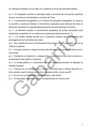 39. Assinale Verdadeiro (V) ou Falso (F) e sublinhe os erros das alternativas falsas:

a) ( F ) A Topografia consiste na descrição exata e minuciosa de uma grande superfície
da terra, levando em consideração a curvatura de Terra;
b) ( V ) Levantamento topográfico é um conjunto de operações empregados no campo e
no escritório, usando-se métodos e instrumentos adequados para obtenção de todos os
elementos necessários à representação geométrica de certa extensão do terreno.
c) ( F ) A Altimetria consiste no levantamento topográfico de pontos necessários para
representar a superfície em um sistema de coordenadas bidimensional (X, Y);
d) ( V ) O modelo Geoidal permite que a superfície terrestre seja representada pelo
prolongamento do nível médio dos mares;
e) ( F ) Se a tolerância de erro de fechamento linear relativo é de 1 para 1000, um erro de
1/943,6 é aceitável.
f) ( V ) O ângulo vertical é o ângulo formado pelo alinhamento de pontos do terreno com o
eixo zenital;
g) ( F ) Escala de um desenho é a relação entre o comprimento linear real no terreno e o
comprimento linear gráfico no desenho;
h) ( V ) A escala gráfica é o comprimento utilizado no acompanhamento da dilatação ou
retração do papel;
i) ( F ) Azimute de um alinhamento é o ângulo horizontal entre a direção Norte-Sul e a
linha, medido a partir do Norte ou do Sul na direção da linha, menor que 90°.
j) ( V ) O rumo de um alinhamento não ultrapassa o valor de 90°.
k) ( F ) A declinação magnética é sempre constante para um mesmo local.




                                                                                         15
 