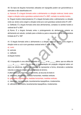 40. Os tipos de ângulos horizontais utilizados em topografia podem ser goniométricos e
azimutais e são classificados em:
a) Azimute: É o ângulo formado entre o alinhamento e a direção norte-sul, tendo como
origem a direção norte e grandeza variável entre 0º e 360º, contado no sentido horário.
b) Ângulo horário (interno/externo): É o ângulo formado entre o alinhamento e a direção
norte sul, tendo como origem a direção norte-sul e com grandeza variável entre 0º e 90º.
c) Deflexão: É o ângulo formado entre dois alinhamentos, contados no sentido horário e
variável de 0º a 360º.
d) Rumo: É o ângulo formado entre o prolongamento do alinhamento anterior ao
alinhamento em estudo, contado para a direita ou para a esquerda e tendo sua grandeza
limitada de 0º e 180º


41. O ângulo formado entre o alinhamento e a direção norte-sul, tendo como origem a
direção norte ou sul e com grandeza variável entre 0° e 90, é um:
a) rumo
b) azimute
c) deflexão
d) ângulo horário


42. A topografia é uma ciência baseada na ______ e na ______ plana, que se utiliza de
_____ e _____ , com o fim de obter a representação em projeção ortogonal sobre um
plano de referência, dos pontos capazes de representar a forma, dimensão e acidentes
naturais e artificiais de uma porção limitada do terreno.
A alternativa que preenche, corretamente, as lacunas do texto é:
a) altimetria, planimetria, medidas horizontais, medidas verticais.
b) geometria, trigonometria, medidas horizontais, medidas verticais.
c) descrição, representação, levantamentos topográficos, nivelamentos.
d) altimetria, planimetria, levantamentos topográficos, nivelamentos




                                                                                          16
 
