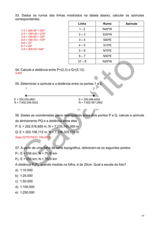 53. Dados os rumos das linhas mostrados na tabela abaixo, calcular os azimutes
correspondentes.
                                             Linha                Rumo       Azimute

     1-2 = 360-40 = 320°
                                             1-2                  N40ºW
     2-3 = 180+30 = 210°                     2–3                  S30ºW
     3-4 = 180-60 = 120°
     4-5 = 180-10 = 170º                     3–4                  S60ºE
     5-6 = 70°
     6-7 = 50º                               4–5                  S10ºE
     7-8 = 360-20 =340°
                                             5–6                  N70ºE
                                             6–7                  N50ºE
                                             37 – 8               N20ºW

54. Calcule a distância entre P=(2,3) e Q=(5,12).
9,487


55. Determinar o azimute e a distância entre os pontos 1 e 2.
        1                                               2



E = 355.035,0601                             E = 355.086,4592
N = 7.602.248,0022                           N = 7.602.367,2982



56. Dadas as coordenadas plano retangulares entre dois pontos P e Q, calcule e azimute
do alinhamento PQ e a distância entre eles
P: E = 202.576,689 m; N = 7.235.745,269 m
Q: E = 202.108,112 m; N = 7.236.325,779 m
Resp:321º37'55,6", 740,407m


57. A partir de uma folha de carta topográfica, obtiveram-se os seguintes pontos:
P1: E = 556 km; N = 7516 km
P2: E = 559 km; N = 7520 km
A distância P1P2, quando medida na folha, é de 20cm. Qual a escala da foto?
a) 1:10.000
b) 1:25.000
c) 1:50.000
d) 1:100.000
e) 1:250.000




                                                                                       19
 
