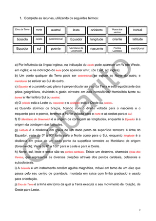 1. Complete as lacunas, utilizando os seguintes termos:


Eixo da Terra    norte      austral         leste        ocidente        Rosa dos       boreal
                                                                          ventos


 bússola         oeste    setentrional   Equador        longitude        oriente        latitude

 Equador         sul       poente        Meridiano de   nascente          Pontos    meridional
                                          Greenwich                      Cardeais




a) Por influência da língua inglesa, na indicação do oeste pode aparecer um W (de Weste,
em inglês) e na indicação do leste pode aparecer um E (de East, em inglês).
b) Um ponto qualquer da Terra pode ser setentrional, se estiver ao Norte do outro, e
meridional se estiver ao Sul do outro.

c) Equador é o paralelo cujo plano é perpendicular ao eixo da Terra e está equidistante dos
pólos geográficos, dividindo o globo terrestre em dois hemisférios: Hemisfério Norte ou
boreal e Hemisfério Sul ou austral.

d) O oriente está a Leste ou nascente e o ocidente está a Oeste ou poente.
e) Quando abrimos os braços, ficando com o direito voltado para o nascente e o
esquerdo para o poente, teremos a frente voltada para o norte e as costas para o sul.
f) O Meridiano de Greenwich é a origem da contagem as longitudes, enquanto o Equador é a
origem da contagem das latitudes.
g) Latitude é a distância em graus de um dado ponto da superfície terrestre à linha do
Equador, varia de 0º a 90º tanto para o Norte como para o Sul, enquanto longitude é a
distância em graus de um dado ponto da superfície terrestre ao Meridiano de origem
(Greenwich). Varia de 0º a 180º para o Leste e para o Oeste.
h) Norte, sul, leste e oeste são os pontos cardeais. Existe um desenho, chamado Rosa dos
Ventos, que representa as diversas direções através dos pontos cardeais, colaterais e

subcolaterais.
i) A bússola é um instrumento contém agulha magnética, móvel em torno de um eixo que
passa pelo seu centro de gravidade, montada em caixa com limbo graduado e usado
para orientação.
j) Eixo da Terra é a linha em torno da qual a Terra executa o seu movimento de rotação, de
Oeste para Leste.




                                                                                             2
 