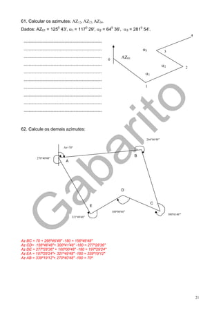 61. Calcular os azimutes: AZ12, AZ23, AZ34.
Dados: AZ01 = 1250 43', α1 = 1170 29', α2 = 640 36', α3 = 2810 54'.
                                                                                                                             4
 ...............................................................
 ...............................................................                         α3             3
 ...............................................................              AZ01
                                                                   0
 ...............................................................                                       α2                2
 ...............................................................                          α1
 ...............................................................
 ...............................................................                          1

 ...............................................................
 ...............................................................
 ...............................................................



62. Calcule os demais azimutes:

                                                                                          266º46'48"

                                 Az=70º

                                                                                     B
           270°40'48"
                                   A




                                                                              D


                                                                                               C
                                                      E
                                                                       100º00'48"
                                                                                                            300º4148"'
                                       321º49'48"




Az BC = 70 + 266º46'48" -180 = 156º46'48"
Az CD= 156º46'48"+ 300º41'48" -180 = 277º28'36"
Az DE = 277º28'36" + 100º00'48" -180 = 197º29'24"
Az EA = 197º29'24"+ 321º49'48" -180 = 339º19'12"
Az AB = 339º19'12"+ 270º40'48" -180 = 70º




                                                                                                                                 21
 