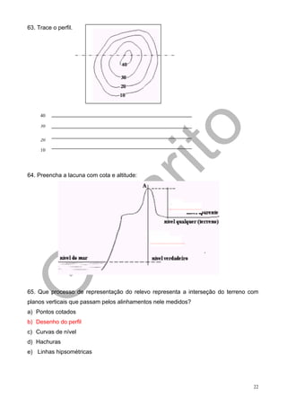 63. Trace o perfil.




     40

     30
     20

     20

     10




64. Preencha a lacuna com cota e altitude:




65. Que processo de representação do relevo representa a interseção do terreno com
planos verticais que passam pelos alinhamentos nele medidos?
a) Pontos cotados
b) Desenho do perfil
c) Curvas de nível
d) Hachuras
e) Linhas hipsométricas




                                                                                22
 