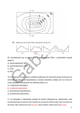 68.




69. Considerando que os pontos B e C estão distantes 500m, a declividade naquela
região é:
a) aproximadamente 166%
b) aproximadamente 1,66%
c) 0,6%
d) 60%


70. O nivelamento que realiza a medida da diferença de nível entre pontos do terreno por
intermédio de leituras correspondentes a visadas horizontais, obtidas com um nível, em
miras colocadas verticalmente nos referidos pontos, é o:
a) nivelamento barométrico.
b) nivelamento geométrico.
c) levantamento planaltimétrico.
d) levantamento planimétrico.


71. As elevações e depressões isoladas do terreno distinguem-se, graficamente, pelo
envolvimento das curvas de nível. Quando as curvas de nível de maior valor envolvem as
de menor valor, trata-se de uma depressão, caso contrário, trata-se de uma elevação.
                                                                                       24
 