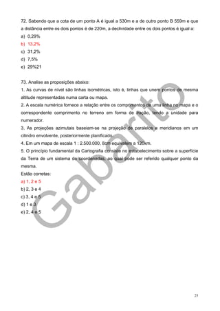 72. Sabendo que a cota de um ponto A é igual a 530m e a de outro ponto B 559m e que
a distância entre os dois pontos é de 220m, a declividade entre os dois pontos é igual a:
a) 0,29%
b) 13,2%
c) 31,2%
d) 7,5%
e) 29%21


73. Analise as proposições abaixo:
1. As curvas de nível são linhas isométricas, isto é, linhas que unem pontos de mesma
altitude representadas numa carta ou mapa.
2. A escala numérica fornece a relação entre os comprimentos de uma linha no mapa e o
correspondente comprimento no terreno em forma de fração, tendo a unidade para
numerador.
3. As projeções azimutais baseiam-se na projeção de paralelos e meridianos em um
cilindro envolvente, posteriormente planificado.
4. Em um mapa de escala 1 : 2.500.000, 8cm equivalem a 120km.
5. O princípio fundamental da Cartografia consiste no estabelecimento sobre a superfície
da Terra de um sistema de coordenadas, ao qual pode ser referido qualquer ponto da
mesma.
Estão corretas:
a) 1, 2 e 5
b) 2, 3 e 4
c) 3, 4 e 5
d) 1 e 3
e) 2, 4 e 5




                                                                                            25
 