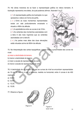 74. Há várias maneiras de se fazer a representação gráfica do relevo terrestre. A
ilustração representa uma delas, da qual podemos afirmar. Assinale V ou F.

    ( F ) A representação gráfica da ilustração é a que
    apresenta o relevo em forma de perfis.
    ( V ) Entre as duas montanhas representadas
    existe um vale profundamente encaixado e
    situado a 490m de altitude.
    ( F ) A eqüidistância entre as curvas é de 310m.
    ( F ) As vertentes das montanhas assinaladas com
    a letra A são mais íngremes que as vertentes
    assinaladas com a letra B.
    ( V ) As partes mais altas das duas elevações
    estão situadas acima de 800m de altitude.


75. Na interpretação das cartas topográficas, quanto maior a proximidade das curvas de
nível:
a) maior a declividade do terreno.
b) menor a declividade do terreno.
c) maior a escala de representação da carta.
d) menor a escala de representação da carta.


76. A declividade de um terreno em que as curvas de nível se encontram representadas
de 10 em 10 metros e que a distância, medida na horizontal, entre 4 curvas é de 400
metros, é:
a) 0,010.
b) 0,075.
c) 13,33.
d) 10,00.


77. Observe a figura:




                                                                                    26
 