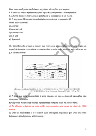 Com base nas figuras são feitas as seguintes afirmações que seguem.
I. A forma do relevo representado pela figura H corresponde a uma depressão.
II. A forma do relevo representado pela figura G corresponde a um morro.
III. O segmento AB apresenta declividade menor do que o segmento XZ.
Quais estão corretas?
a) Apenas I
b) Apenas I e II
c) Apenas I e III
d) I, II e III
e) Apenas II


78. Considerando a figura a seguir, que representa esquematicamente uma região da
superfície terrestre por meio de curvas de nível e onde estão situadas as localidades x e
y, é correto afirmar:




a) A área que está representada é uma planície em que o desnível topográfico não
ultrapassa 100 metros.
b) Os pontos mais baixos da área representada na figura estão na porção norte.
c) As altitudes máximas da área estão representadas pela curva de nível de 1.000
metros.
d) Entre as localidades x e y existem duas elevações, separadas por uma área mais
baixa com altitude inferior a 600 metros.




                                                                                       27
 