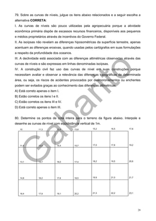 79. Sobre as curvas de níveis, julgue os itens abaixo relacionados e a seguir escolha a
alternativa CORRETA:
I. As curvas de níveis são pouco utilizadas pela agropecuária porque a atividade
econômica primária dispõe de escassos recursos financeiros, disponíveis aos pequenos
e médios proprietários através de incentivos do Governo Federal.
II. As isoípsas não revelam as diferenças hiposométricas da superfície terrestre, apenas
acentuam as diferenças erosivas, quando usadas pelos cartógrafos em suas formulações
a respeito da profundidade dos oceanos.
III. A declividade está associada com as diferenças altimétricas observadas através das
curvas de níveis e são expressas em linhas denominadas isoípsas.
IV. A construção civil faz uso das curvas de nível em suas construções porque
necessitam avaliar e observar a relevância das diferenças topográficas de determinada
área, ou seja, os riscos de acidentes provocados por desmoronamentos ou enchentes
podem ser evitados graças ao conhecimento das diferenças altimétricas.
A) Está correto apenas o item I.
B) Estão corretos os itens I e II.
C) Estão corretos os itens III e IV.
D) Está correto apenas o item III.


80. Determine os pontos de cota inteira para o terreno da figura abaixo. Interpole e
desenhe as curvas de nível com eqüidistância vertical de 1m.
   10             11,3          12,6      13,8        15,2         16,5         17,8




   11,4           13,0          14,5      15,7        17,0         17,8         19,2




   13,1           14,7          16,0      17,4        18,2         19,5         20,6




   14,8           16,2          17,6      18,5        19,9         21,0         21,7




   16,4           17,9          19,1      20,2        21,3         22,2         23,1




                                                                                       28
 