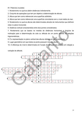 81. Palavras cruzadas:
          1. Nivelamento no qual se obtém distâncias indiretamente.
          2. Conjunto de operações que tem por objetivo a determinação de alturas.
          3. Altura que tem como referencial uma superfície arbitrária.
          4. Altura que tem como referencial uma superfície coincidente com o nível médio do mar.
          5. Nivelamento no qual as alturas são determinadas através de instrumentos que definem
          retas no plano horizontal.
          6. Distância vertical compreendida entre dois pontos considerados.
          7. Nivelamento que se baseia na medida de distâncias horizontais e ângulos de
          inclinação para a determinação da cota ou altitude de um ponto através de relações
          trigonométricas .
          8. É a representação no plano vertical das alturas obtidas em um nivelamento
          9. Lugar geométrico em que todos os ponto possuem mesma altura.
          10. A diferença de nível é determinada em função da variação de pressão em relação a


          variação de altitude.

                                                              1 T       A       Q       U   E           O   M       E   T   R   I        T   O

                                    2   N       I     V         E       L       A       M       E       N       T   O

                                                3     C         O       T   A

                                            4   A     L         T       I   T       U       D       E


                                            5   G         E     O       M   E       T       R       I       C       O

6 D   I     F       E       R       E   N       C         A         D   E   N       I       V       E       L

  7   T     R       I       G       O   M       E     M         E       T   R       I       C       O

                                                    8 P         E       R   F       I       L

      9 C       U       R       V       A       D     E         N       I   V       E       L

                                                          10        B       R       O       M       E       T       R   I   C   O
                                                                        A




                                                                                                                                    29
 