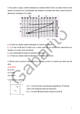 2. No quadro a seguir, estão localizadas as cidades A, B, C e D, e as setas indicam rotas
aéreas. De acordo com a localização das cidades e a direção das rotas, marque V para a
alternativa verdadeira e F a falsa.




( F ) Todas as cidades estão localizadas no mesmo hemisfério.
( V ) A rota de B para C indica que o avião parte de um ponto mais setentrional em
direção a um ponto mais meridional.
( V ) As cidades B e C estão em latitudes diferentes.
( V ) Todas as cidades estão localizadas em latitudes diferentes.


3. Afirmar que um ponto é setentrional em relação a outro é o mesmo que dizer que ele
está:
a) ao Norte
b) ao Sul
c) a Leste
d) a Oeste

4. Considere o gráfico:
  10º                35º

                           5º
                                 a) ( F ) O ponto A tem coordenadas geográficas 15º latitude
                 B
                                 norte e 20º longitude oeste de Greenwich.
             A
                                 b) ( V ) O ponto B está situado a leste do ponto A.
                           30º




                                                                                               3
 