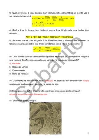 f) Qual deverá ser o valor ajustado num intervalômetro cronométrico se o avião voa a
velocidade de 350km/h?                          350km 1000m   1h
                              v = 350km / h =        *      *    = 97,22m / s
                                                  1h   1km 3600s
                                   B   825
                              T=     =     → T = 8,49s
                                   v 97,22

g) Qual a área do terreno (em hectares) que a área útil de cada uma destas fotos
recobrirá?
                     AU = B * D = 825 * 1925 = 1588125m2 = 158,8125ha
h) Se a área que se quer fotografar é de 30.000 hectares qual deverá ser o número de
fotos necessário para cobrir esta área? (arredondar para o inteiro mais próximo)
                                       AT   30.000
                                NF =      =        = 189 fotos
                                       AU 158,8125


84. Qual o nome dado ao deslocamento aparente na posição de um objeto em relação a
uma moldura de referência, causado pela variação na posição de observação?
a) Paralaxe
b) Desvio da vertical
c) Estereoscopia
d) Barra de Paralaxe


85. O aumento da altura de vôo causa diminuição na escala da foto enquanto um aumento
na distancia focal causa um aumento na escala da foto.


86 Como podemos definir em uma foto o centro de projeção ou ponto principal?
Através do encontro das marcas fiduciais das fotos.


87. Encontre o ponto principal.




                                                                                   31
 