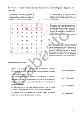 88. Procure, no quadro abaixo, as respostas das frases dos retângulos e ligue-as com
uma seta.

 É uma maneira de registrar, por meio de                   É a representação da Terra nos seus
 desenho de traços simples, as                             aspectos geográficos (naturais ou
 características que observamos em uma                     artificias) que se destina a fins culturais
 paisagem, a fim de melhor analisá-la.                     ou ilustrativos.



     F       U      A         P    J       F       C       É a representação dos aspectos naturais
                                                           ou artificiais da Terra, destinada a fins
                                                           práticos da atividade humana, permitindo
     E       C      O         M    A       P       A       a avaliação precisa de distâncias
                                                           direções e localização geográfica de
     T       R      V         L    B       N       R       pontos, áreas e detalhes.

     I       O      R         P    U       Y       T

     L       Q      H         O    J       U       A

     G       U      O         F    R       L       I
                                                         São geralmente em grandes escalas,
                                                         usadas para mostrar limites verdadeiros ou
     K       I      D         M    F       A       N     de uso das propriedades, podendo omitir
                                                         elevações e detalhes naturais ou artificiais
     P       L      A         N    T       A       B     desnecessários. Neste caso o desenho é
                                                         puramente topográfico e de pequenas
                                                         regiões, normalmente menores que 100km2.




89.Relacione as colunas:


    a) Ciência que estuda a representação detalhada de um trecho
                                                                               ( d ) Fotogrametria
    da superfície terrestre sem levar em consideração a curvaturada
    esfericidade terrestre.
    (b) Ciência que determina, através de observações, a forma e o
                                                                               ( a ) Topografia
    tamanho da Terra, as coordenadas dos pontos, comprimentos e
    direções de linhas da superfície terrestre e as variações da
    gravidade terrestre.
                                                                               ( c ) Cartografia
    (c) Ciência e arte de expressar graficamente, por meio de mapas
    e cartas, o conhecimento humano pela superfície da Terra.
    (d) Ciência, arte e tecnologia de se obter mapas e medidas
                                                                               ( b ) Geodésia
    confiáveis por meio de fotografias métricas.




                                                                                                 32
 