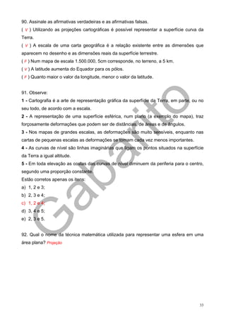 90. Assinale as afirmativas verdadeiras e as afirmativas falsas.
( V ) Utilizando as projeções cartográficas é possível representar a superfície curva da
Terra.
( V ) A escala de uma carta geográfica é a relação existente entre as dimensões que
aparecem no desenho e as dimensões reais da superfície terrestre.
( F ) Num mapa de escala 1.500.000, 5cm corresponde, no terreno, a 5 km.
( V ) A latitude aumenta do Equador para os pólos.
( F ) Quanto maior o valor da longitude, menor o valor da latitude.


91. Observe:
1 - Cartografia é a arte de representação gráfica da superfície da Terra, em parte, ou no
seu todo, de acordo com a escala.
2 - A representação de uma superfície esférica, num plano (a exemplo do mapa), traz
forçosamente deformações que podem ser de distâncias, de áreas e de ângulos.
3 - Nos mapas de grandes escalas, as deformações são muito sensíveis, enquanto nas
cartas de pequenas escalas as deformações se tomam cada vez menos importantes.
4 - As curvas de nível são linhas imaginárias que ligam os pontos situados na superfície
da Terra a igual altitude.
5 - Em toda elevação as costas das curvas de nível diminuem da periferia para o centro,
segundo uma proporção constante.
Estão corretos apenas os itens:
a) 1, 2 e 3;
b) 2, 3 e 4;
c) 1, 2 e 4;
d) 3, 4 e 5;
e) 2, 3 e 5.


92. Qual o nome da técnica matemática utilizada para representar uma esfera em uma
área plana? Projeção




                                                                                       33
 