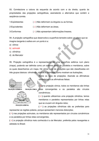93. Correlacione a coluna da esquerda de acordo com a da direita, quanto às
propriedades das projeções cartográficas, assinalando a alternativa que contém a
seqüência correta.

1-Eqüidistantes           ( 3 ) Não deformam os ângulos ou as formas.

2-Equivalentes            ( 2 ) Não deformam as áreas.

3-Conformes               ( 1 ) Não apresentam deformações lineares.


94. A projeção cartográfica que desenvolve a superfície terrestre sobre um plano que se
imagina tangente à esfera em um ponto é a:
a) cônica
b) azimutal
c) cilíndrica
d) de Mercator


95. Projeção cartográfica é a representação de uma superfície esférica num plano
(mapa), podendo ser definida como um sistema plano de paralelos e meridianos, sobre
os quais desenhamos um mapa. Há vários tipos de projeções que são classificadas em
três grupos básicos: cilíndricas, cônicas e azimutais, como mostram as ilustrações.
                                 Sobre os tipos de projeções. Assinale as afirmativas
                                 verdadeiras e as afirmativas falsas:


                                 ( V ) na projeção cônica, todos os meridianos são linhas
                                 retas   convergentes    e   os   paralelos   são   círculos
                                 concêntricos;
                                 ( V ) quando utilizarmos uma projeção cilíndrica, temos
                                 meridianos e paralelos representados por linhas retas
                                 que se cruzam em ângulos retos;
                                 ( F ) as projeções cilíndricas são as preferidas para
representar as regiões polares, porque apresentam menores distorções;
( F ) nas projeções azimutais, os meridianos são representados por círculos concêntricos
e os paralelos por linhas retas convergentes;
( V ) a projeção cilíndrica mais conhecida é a de Mercator, preferida pelos navegantes e
adotada no Brasil.



                                                                                          34
 